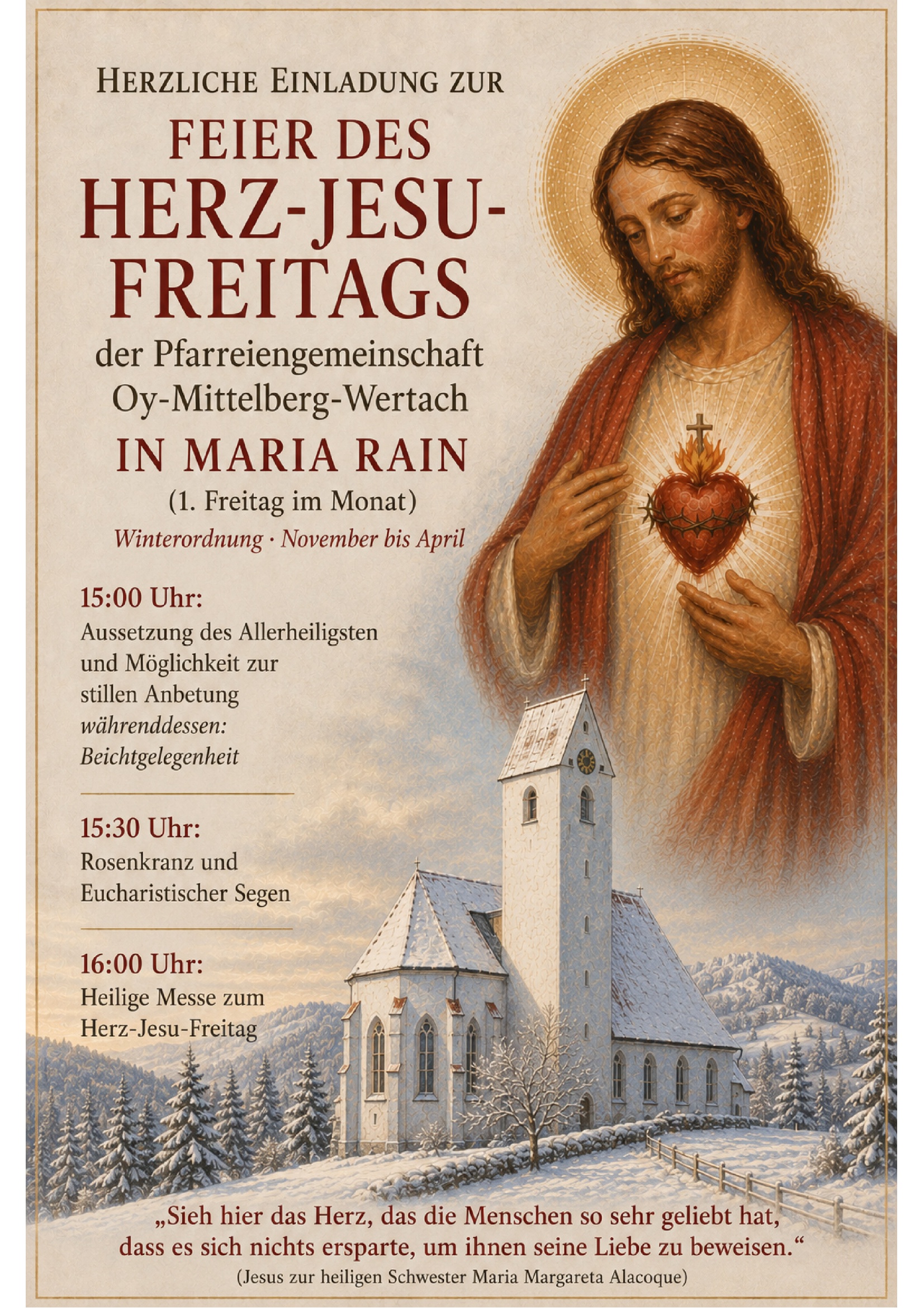 Herzliche Einladung zur Feier des Herz-Jesu-Freitags der Pfarreiengemeinschaft Oy-Mittelberg-Wertach in Maria Rain (1. Freitag im Monat). Winterordnung - November bis April: 15:00 Uhr Aussetzung des Allerheiligsten und Möglichkeit zur stillen Anbetung. Währenddessen: Beichtgelegenheit. 15:30 Uhr: Rosenkranz und Eucharistischer Segen. 16:00 Uhr: Heilige Messe zum Herz-Jesu-Freitag. "Sieh hier das Herz, das die Menschen so sehr geliebt hat, dass es sich nichts ersparte, um ihnen seine Liebe zu beweisen." (Jesus zur heiligen Schwester Maria Margareta Alacoque)