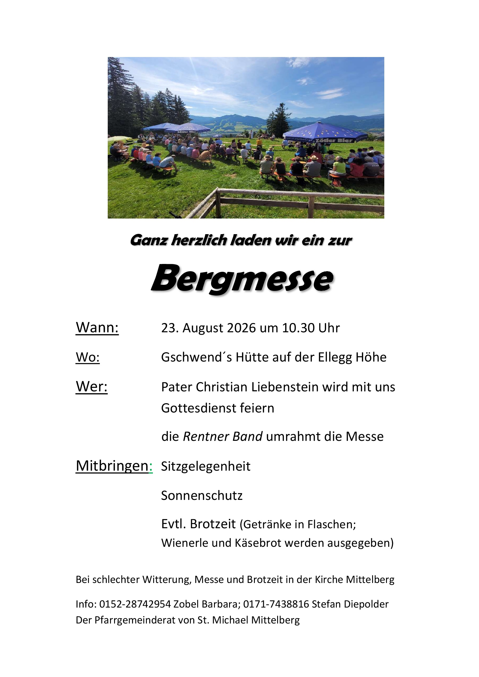 Ganz herzlich laden wir ein zur Bergmesse. Wann: 23. August 2026 um 10:30 Uhr. Wo: Gschwend's Hütte auf der Ellegg Höhe. Wer: Pater Christian Liebenstein wird mit uns Gottesdienst feiern, die Rentner-Band umrahmt die Messe. Mitbringen: Sitzgelegenheit, Sonnenhut, eventuell Brotzeit (Getränke in Flaschen; Wienerle und Käsebrot werden ausgegeben). Bei schlechter Witterung: Messe und Brotzeit in der Kirche Mittelberg. Info: 0152-28742954 Zobel Barbara; 0171-7438816 Stefan Diepolder. Der Pfarrgemeinderat von St. Michael Mittelberg